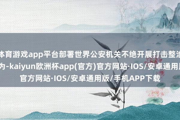 体育游戏app平台部署世界公安机关不绝开展打击整治汇注谣言专项作为-kaiyun欧洲杯app(官方)官方网站·IOS/安卓通用版/手机APP下载