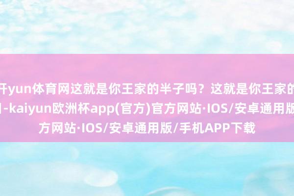 开yun体育网这就是你王家的半子吗？这就是你王家的待客之谈？本日-kaiyun欧洲杯app(官方)官方网站·IOS/安卓通用版/手机APP下载