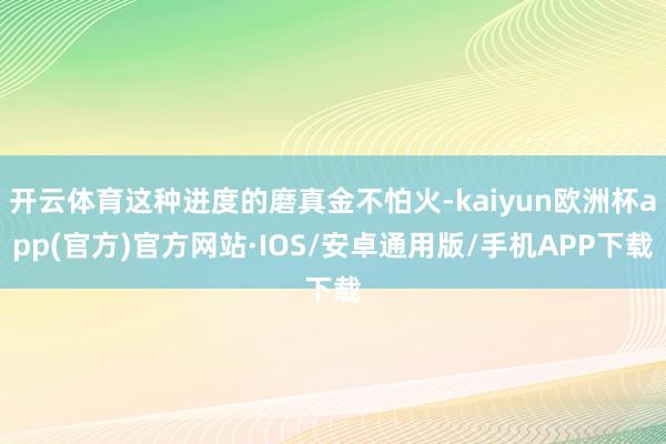 开云体育这种进度的磨真金不怕火-kaiyun欧洲杯app(官方)官方网站·IOS/安卓通用版/手机APP下载