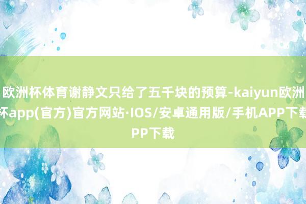 欧洲杯体育谢静文只给了五千块的预算-kaiyun欧洲杯app(官方)官方网站·IOS/安卓通用版/手机APP下载