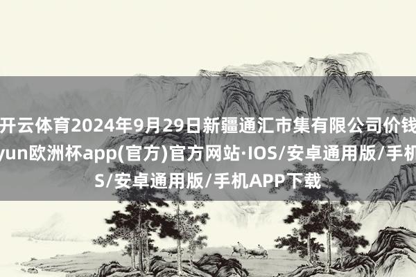 开云体育2024年9月29日新疆通汇市集有限公司价钱行情-kaiyun欧洲杯app(官方)官方网站·IOS/安卓通用版/手机APP下载