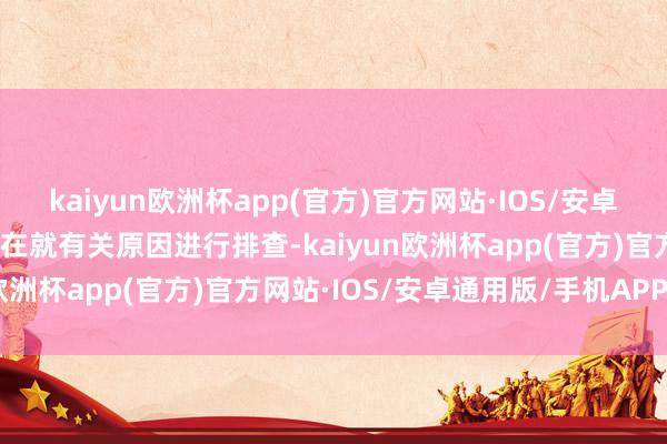 kaiyun欧洲杯app(官方)官方网站·IOS/安卓通用版/手机APP下载正在就有关原因进行排查-kaiyun欧洲杯app(官方)官方网站·IOS/安卓通用版/手机APP下载