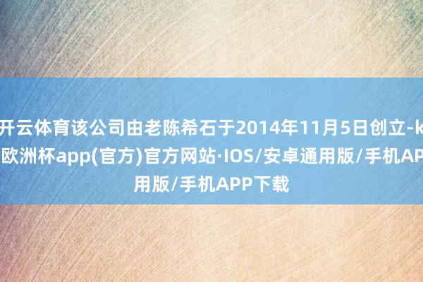 开云体育该公司由老陈希石于2014年11月5日创立-kaiyun欧洲杯app(官方)官方网站·IOS/安卓通用版/手机APP下载