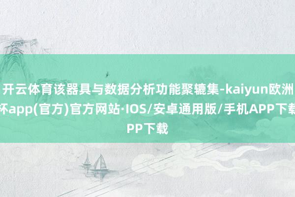 开云体育该器具与数据分析功能聚辘集-kaiyun欧洲杯app(官方)官方网站·IOS/安卓通用版/手机APP下载