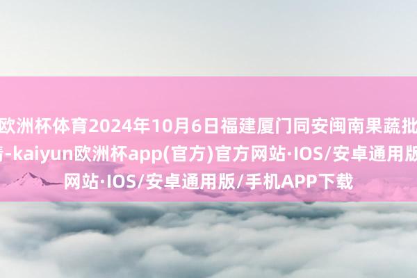 欧洲杯体育2024年10月6日福建厦门同安闽南果蔬批发市集价钱行情-kaiyun欧洲杯app(官方)官方网站·IOS/安卓通用版/手机APP下载