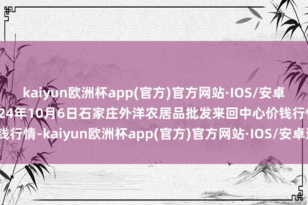 kaiyun欧洲杯app(官方)官方网站·IOS/安卓通用版/手机APP下载2024年10月6日石家庄外洋农居品批发来回中心价钱行情-kaiyun欧洲杯app(官方)官方网站·IOS/安卓通用版/手机APP下载