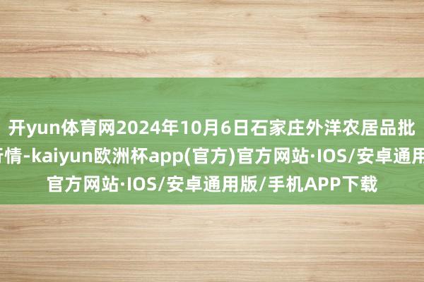 开yun体育网2024年10月6日石家庄外洋农居品批发往复中心价钱行情-kaiyun欧洲杯app(官方)官方网站·IOS/安卓通用版/手机APP下载