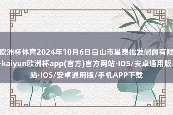 欧洲杯体育2024年10月6日白山市星泰批发阛阓有限公司价钱行情-kaiyun欧洲杯app(官方)官方网站·IOS/安卓通用版/手机APP下载