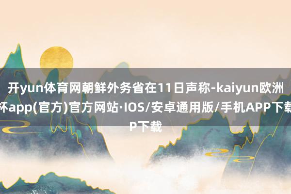 开yun体育网朝鲜外务省在11日声称-kaiyun欧洲杯app(官方)官方网站·IOS/安卓通用版/手机APP下载