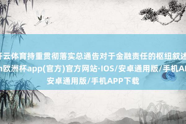 开云体育持重贯彻落实总通告对于金融责任的枢纽叙述-kaiyun欧洲杯app(官方)官方网站·IOS/安卓通用版/手机APP下载