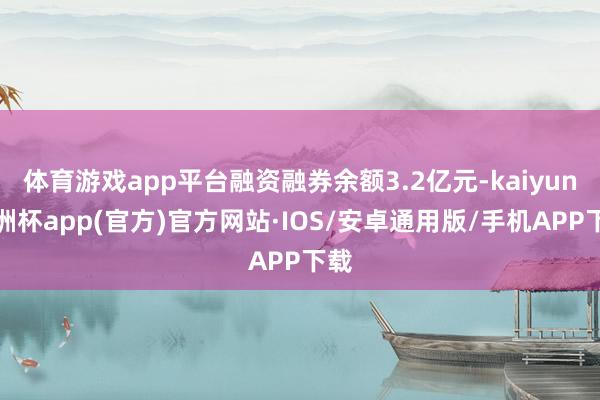 体育游戏app平台融资融券余额3.2亿元-kaiyun欧洲杯app(官方)官方网站·IOS/安卓通用版/手机APP下载