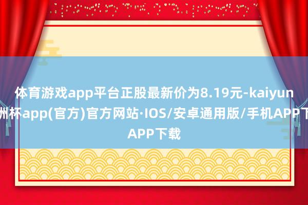 体育游戏app平台正股最新价为8.19元-kaiyun欧洲杯app(官方)官方网站·IOS/安卓通用版/手机APP下载