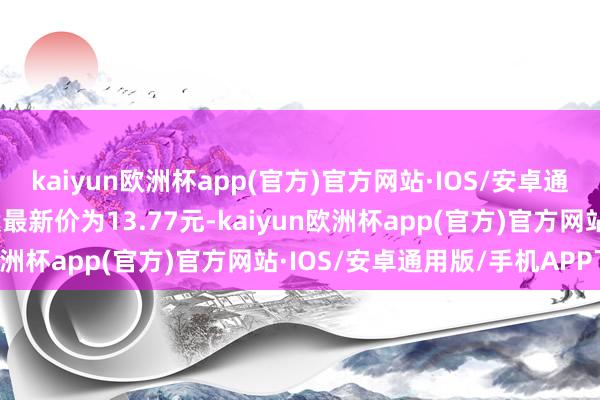 kaiyun欧洲杯app(官方)官方网站·IOS/安卓通用版/手机APP下载正股最新价为13.77元-kaiyun欧洲杯app(官方)官方网站·IOS/安卓通用版/手机APP下载