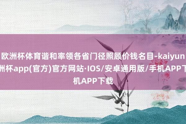 欧洲杯体育谐和率领各省门径照顾价钱名目-kaiyun欧洲杯app(官方)官方网站·IOS/安卓通用版/手机APP下载