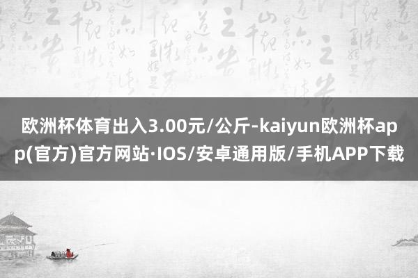 欧洲杯体育出入3.00元/公斤-kaiyun欧洲杯app(官方)官方网站·IOS/安卓通用版/手机APP下载