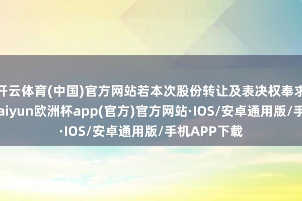 开云体育(中国)官方网站若本次股份转让及表决权奉求顺利履行-kaiyun欧洲杯app(官方)官方网站·IOS/安卓通用版/手机APP下载