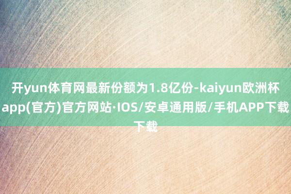 开yun体育网最新份额为1.8亿份-kaiyun欧洲杯app(官方)官方网站·IOS/安卓通用版/手机APP下载