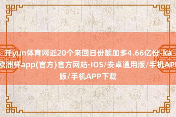 开yun体育网近20个来回日份额加多4.66亿份-kaiyun欧洲杯app(官方)官方网站·IOS/安卓通用版/手机APP下载