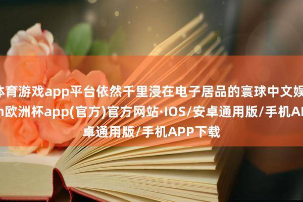 体育游戏app平台依然千里浸在电子居品的寰球中文娱-kaiyun欧洲杯app(官方)官方网站·IOS/安卓通用版/手机APP下载