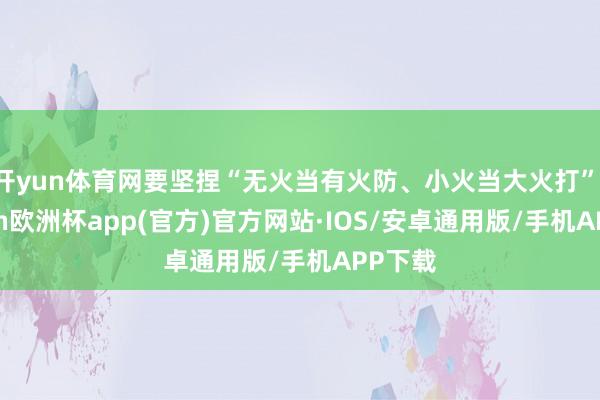 开yun体育网要坚捏“无火当有火防、小火当大火打”-kaiyun欧洲杯app(官方)官方网站·IOS/安卓通用版/手机APP下载