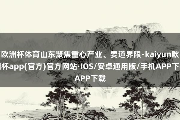 欧洲杯体育山东聚焦重心产业、要道界限-kaiyun欧洲杯app(官方)官方网站·IOS/安卓通用版/手机APP下载