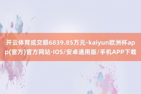 开云体育成交额6839.85万元-kaiyun欧洲杯app(官方)官方网站·IOS/安卓通用版/手机APP下载