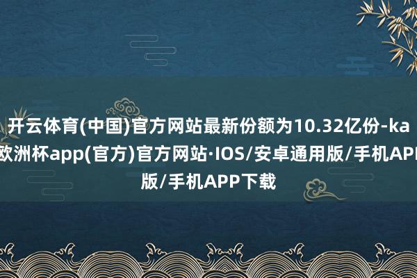 开云体育(中国)官方网站最新份额为10.32亿份-kaiyun欧洲杯app(官方)官方网站·IOS/安卓通用版/手机APP下载