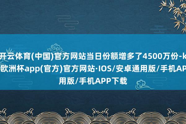 开云体育(中国)官方网站当日份额增多了4500万份-kaiyun欧洲杯app(官方)官方网站·IOS/安卓通用版/手机APP下载