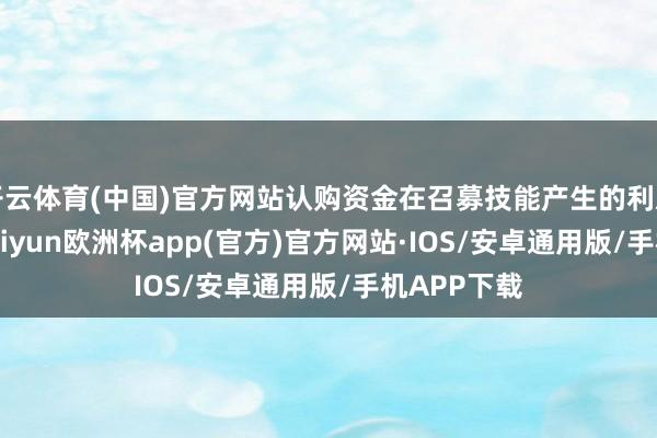 开云体育(中国)官方网站认购资金在召募技能产生的利息所有20-kaiyun欧洲杯app(官方)官方网站·IOS/安卓通用版/手机APP下载