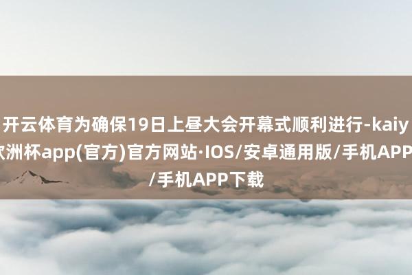 开云体育为确保19日上昼大会开幕式顺利进行-kaiyun欧洲杯app(官方)官方网站·IOS/安卓通用版/手机APP下载