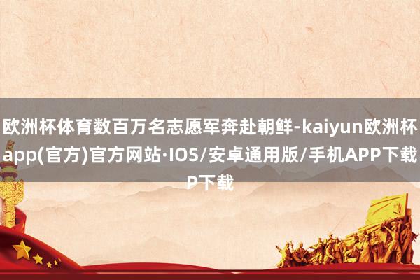 欧洲杯体育数百万名志愿军奔赴朝鲜-kaiyun欧洲杯app(官方)官方网站·IOS/安卓通用版/手机APP下载