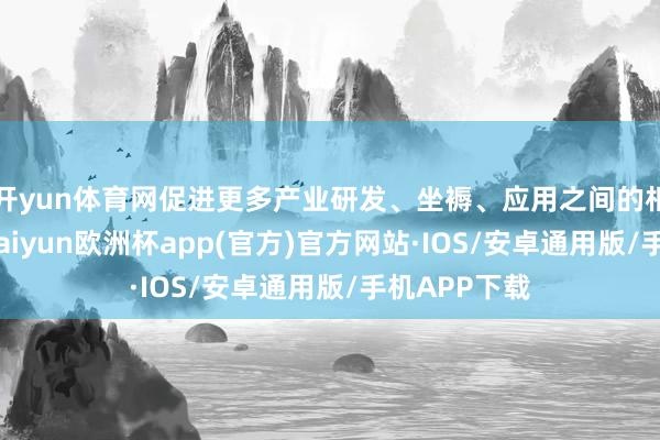 开yun体育网促进更多产业研发、坐褥、应用之间的相似、来回-kaiyun欧洲杯app(官方)官方网站·IOS/安卓通用版/手机APP下载