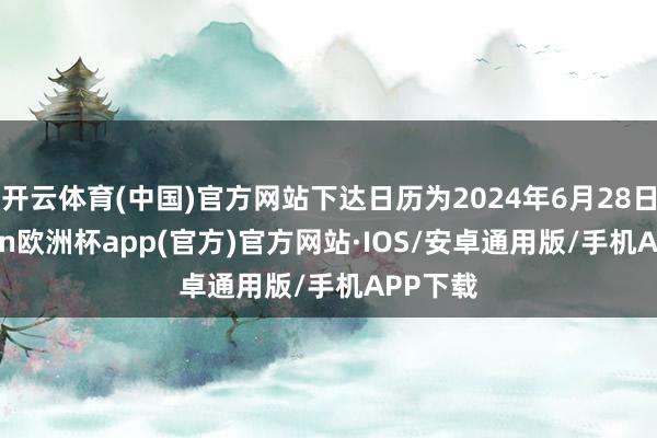 开云体育(中国)官方网站下达日历为2024年6月28日-kaiyun欧洲杯app(官方)官方网站·IOS/安卓通用版/手机APP下载