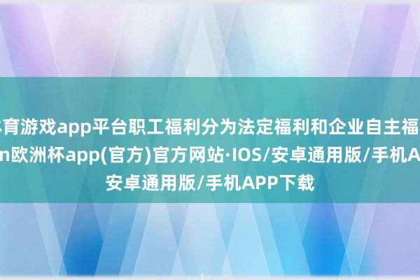 体育游戏app平台职工福利分为法定福利和企业自主福利-kaiyun欧洲杯app(官方)官方网站·IOS/安卓通用版/手机APP下载