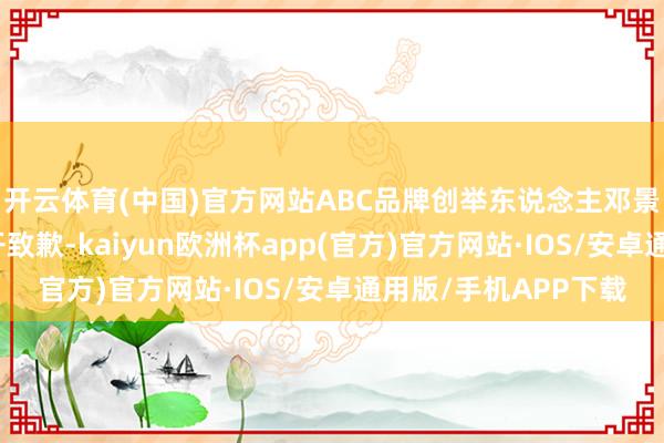 开云体育(中国)官方网站ABC品牌创举东说念主邓景衡向盛大铺张者公开致歉-kaiyun欧洲杯app(官方)官方网站·IOS/安卓通用版/手机APP下载