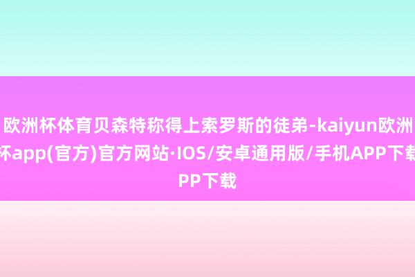 欧洲杯体育贝森特称得上索罗斯的徒弟-kaiyun欧洲杯app(官方)官方网站·IOS/安卓通用版/手机APP下载