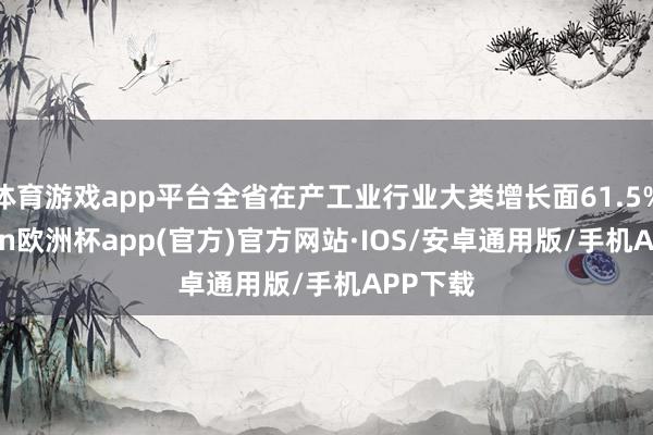 体育游戏app平台全省在产工业行业大类增长面61.5%-kaiyun欧洲杯app(官方)官方网站·IOS/安卓通用版/手机APP下载