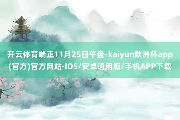 开云体育端正11月25日午盘-kaiyun欧洲杯app(官方)官方网站·IOS/安卓通用版/手机APP下载