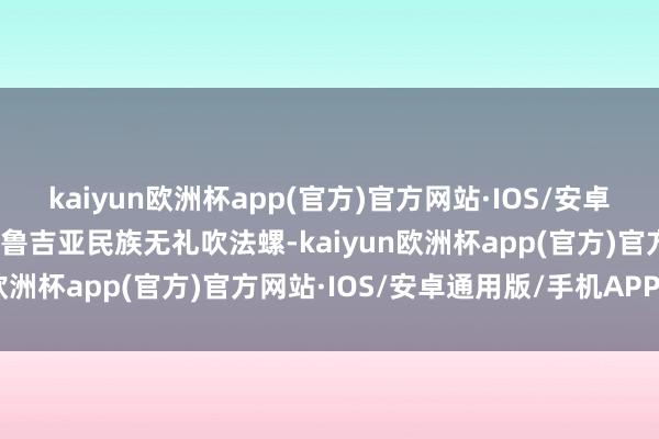 kaiyun欧洲杯app(官方)官方网站·IOS/安卓通用版/手机APP下载格鲁吉亚民族无礼吹法螺-kaiyun欧洲杯app(官方)官方网站·IOS/安卓通用版/手机APP下载