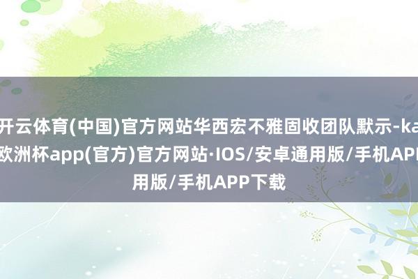 开云体育(中国)官方网站华西宏不雅固收团队默示-kaiyun欧洲杯app(官方)官方网站·IOS/安卓通用版/手机APP下载