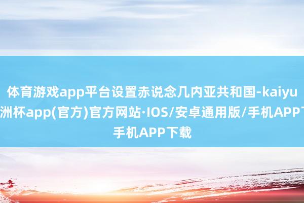 体育游戏app平台设置赤说念几内亚共和国-kaiyun欧洲杯app(官方)官方网站·IOS/安卓通用版/手机APP下载