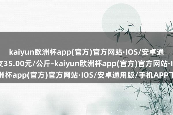 kaiyun欧洲杯app(官方)官方网站·IOS/安卓通用版/手机APP下载收支35.00元/公斤-kaiyun欧洲杯app(官方)官方网站·IOS/安卓通用版/手机APP下载