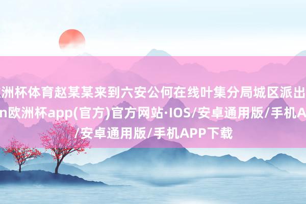 欧洲杯体育赵某某来到六安公何在线叶集分局城区派出所-kaiyun欧洲杯app(官方)官方网站·IOS/安卓通用版/手机APP下载