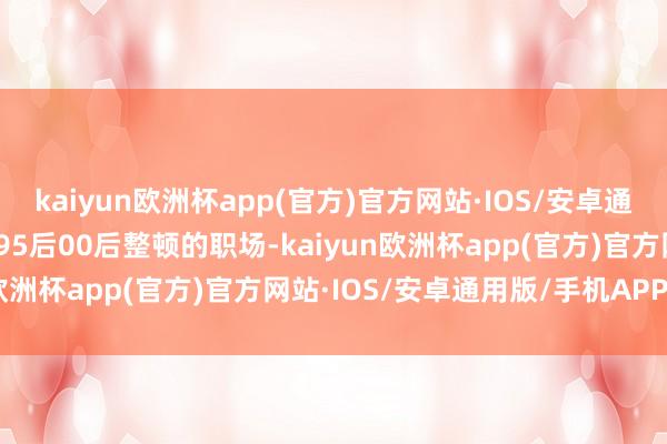 kaiyun欧洲杯app(官方)官方网站·IOS/安卓通用版/手机APP下载感谢95后00后整顿的职场-kaiyun欧洲杯app(官方)官方网站·IOS/安卓通用版/手机APP下载