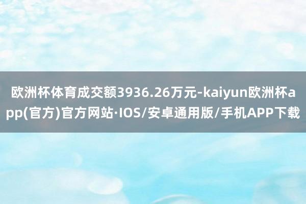 欧洲杯体育成交额3936.26万元-kaiyun欧洲杯app(官方)官方网站·IOS/安卓通用版/手机APP下载