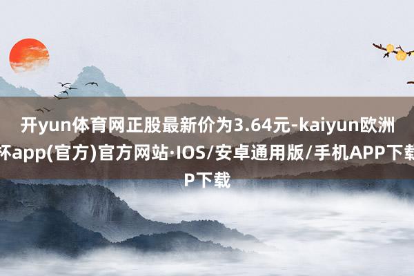 开yun体育网正股最新价为3.64元-kaiyun欧洲杯app(官方)官方网站·IOS/安卓通用版/手机APP下载