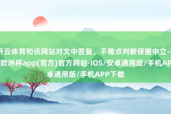 开云体育和讯网站对文中答复、不雅点判断保握中立-kaiyun欧洲杯app(官方)官方网站·IOS/安卓通用版/手机APP下载