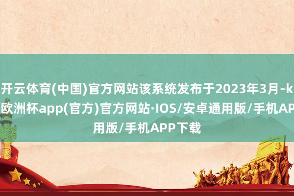 开云体育(中国)官方网站该系统发布于2023年3月-kaiyun欧洲杯app(官方)官方网站·IOS/安卓通用版/手机APP下载