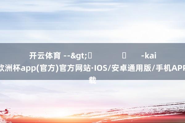 开云体育 -->	            	     -kaiyun欧洲杯app(官方)官方网站·IOS/安卓通用版/手机APP下载