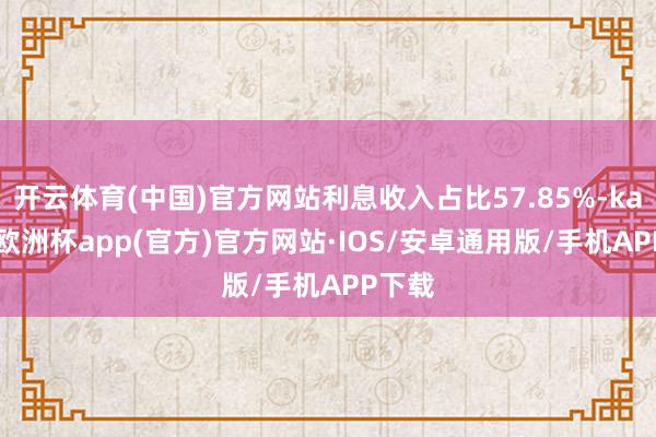 开云体育(中国)官方网站利息收入占比57.85%-kaiyun欧洲杯app(官方)官方网站·IOS/安卓通用版/手机APP下载